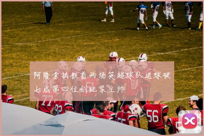 阿隆索执教首两场英超球队进球破七成第四位创纪录主帅