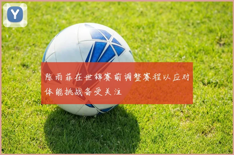 陈雨菲在世锦赛前调整赛程以应对体能挑战备受关注