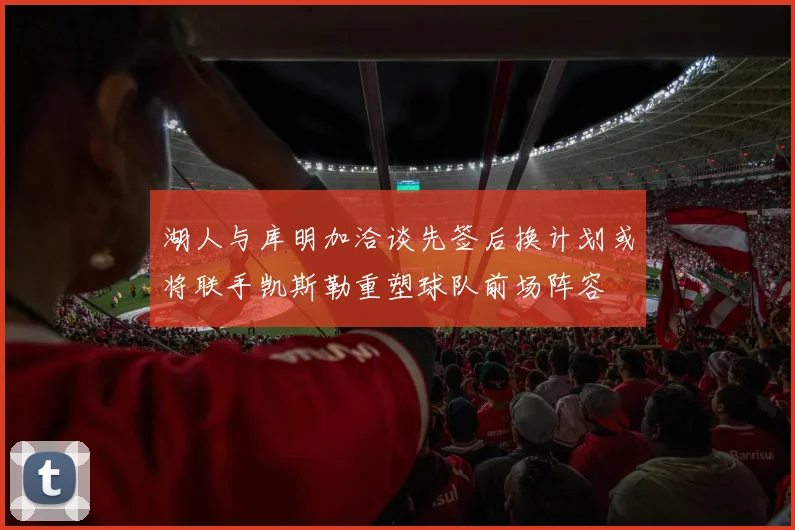 湖人与库明加洽谈先签后换计划或将联手凯斯勒重塑球队前场阵容