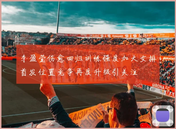 李盈莹伤愈回归训练强度加大女排首发位置竞争再度升级引关注
