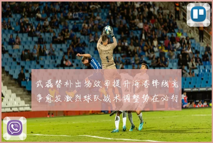 武磊替补出场效率提升海港锋线竞争愈发激烈球队战术调整势在必行