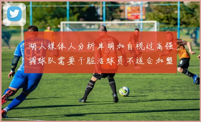 湖人媒体人分析库明加自视过高强调球队需要干脏活球员不适合加盟