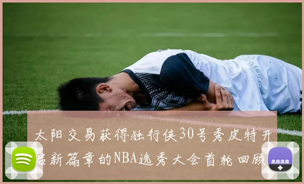 太阳交易获得独行侠30号秀皮特开启新篇章的NBA选秀大会首轮回顾