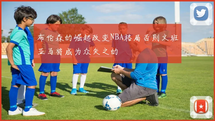 布伦森的崛起改变NBA格局否则文班亚马将成为众矢之的