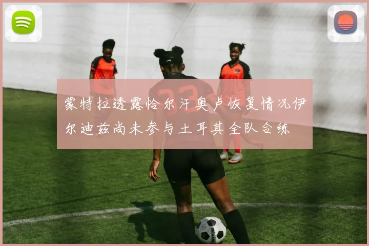蒙特拉透露恰尔汗奥卢恢复情况伊尔迪兹尚未参与土耳其全队合练