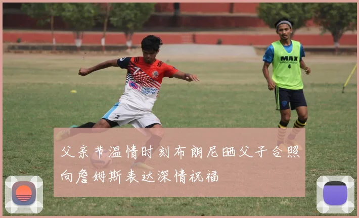 父亲节温情时刻布朗尼晒父子合照向詹姆斯表达深情祝福
