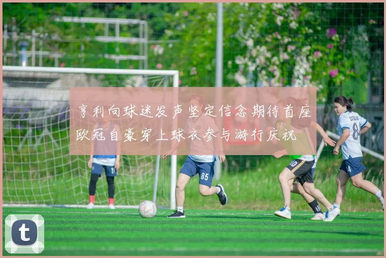 亨利向球迷发声坚定信念期待首座欧冠自豪穿上球衣参与游行庆祝