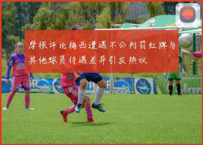 摩根评论梅西遭遇不公判罚红牌与其他球员待遇差异引发热议