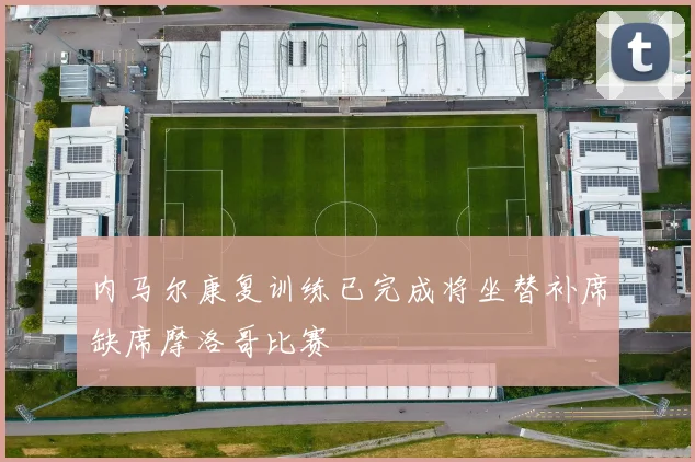 内马尔康复训练已完成将坐替补席缺席摩洛哥比赛