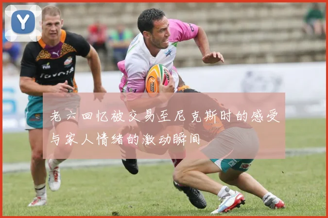 老六回忆被交易至尼克斯时的感受与家人情绪的激动瞬间