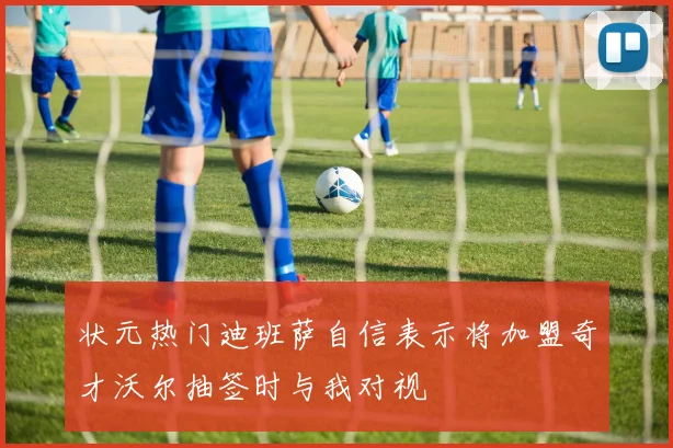 状元热门迪班萨自信表示将加盟奇才沃尔抽签时与我对视