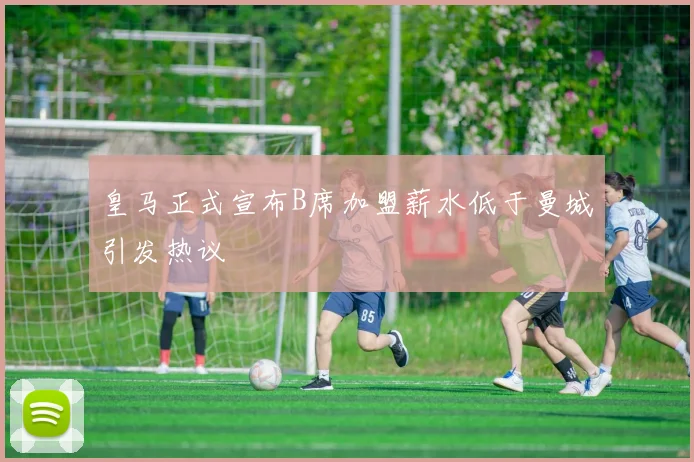 皇马正式宣布B席加盟薪水低于曼城引发热议