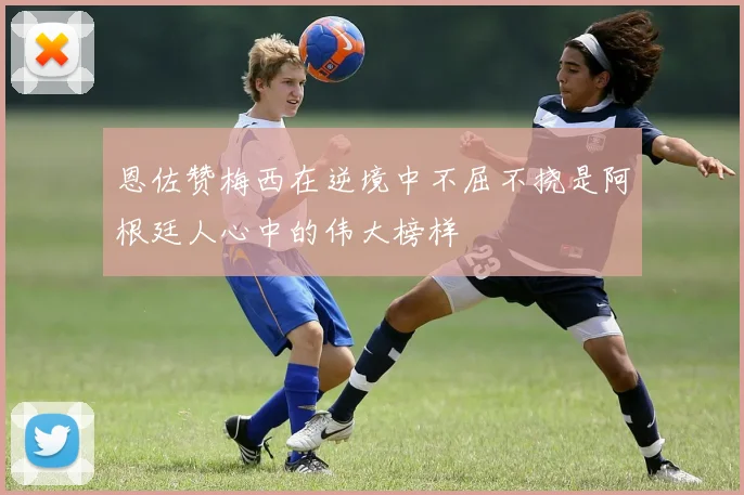 恩佐赞梅西在逆境中不屈不挠是阿根廷人心中的伟大榜样
