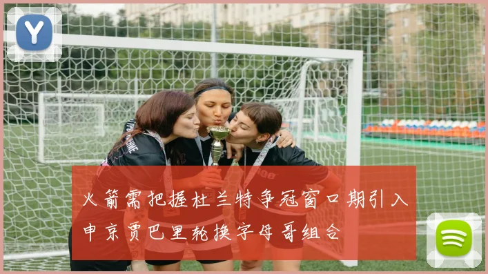 火箭需把握杜兰特争冠窗口期引入申京贾巴里轮换字母哥组合