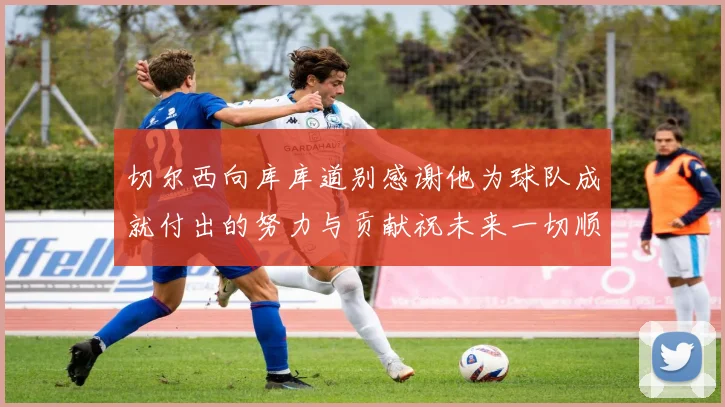 切尔西向库库道别感谢他为球队成就付出的努力与贡献祝未来一切顺利