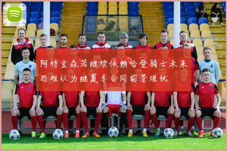 阿特金森若继续依赖哈登骑士未来恐难以为继夏季合同前景堪忧