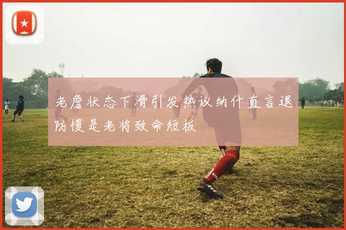 老詹状态下滑引发热议纳什直言退防慢是老将致命短板