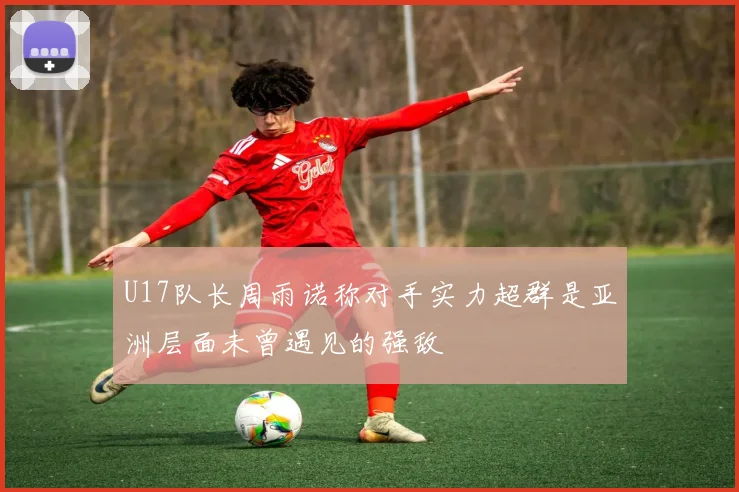 U17队长周雨诺称对手实力超群是亚洲层面未曾遇见的强敌