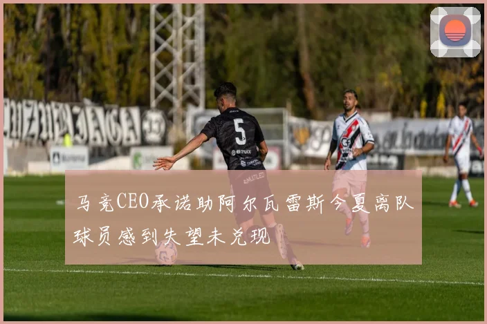 马竞CEO承诺助阿尔瓦雷斯今夏离队球员感到失望未兑现