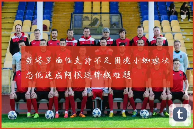 劳塔罗面临支持不足困境小蜘蛛状态低迷成阿根廷锋线难题