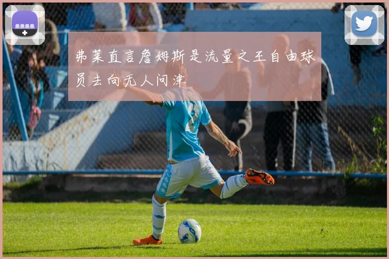 弗莱直言詹姆斯是流量之王自由球员去向无人问津