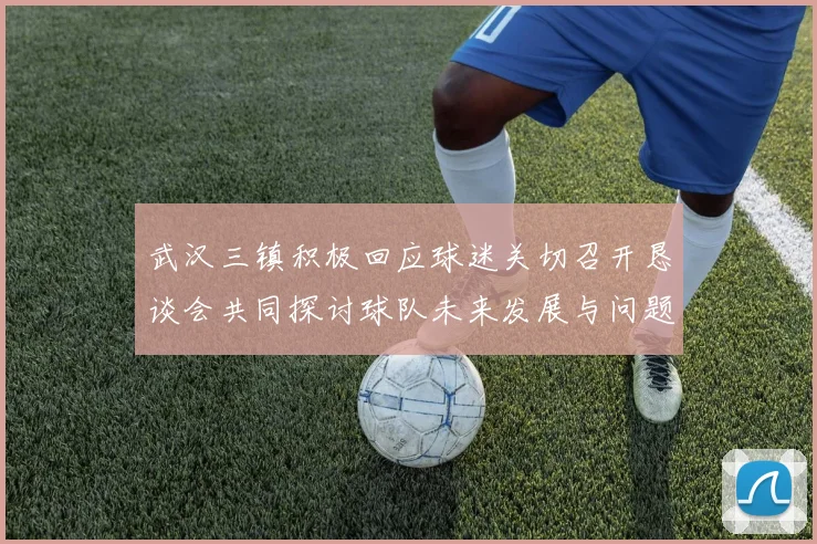 武汉三镇积极回应球迷关切召开恳谈会共同探讨球队未来发展与问题解决