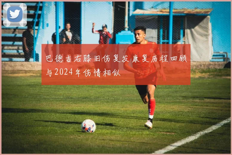 巴德吉右膝旧伤复发康复历程回顾与2024年伤情相似