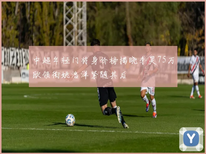 中超年轻门将身价榜揭晓李昊75万欧领衔姚浩洋紧随其后