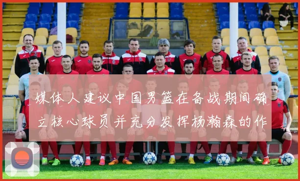媒体人建议中国男篮在备战期间确立核心球员并充分发挥杨瀚森的作用