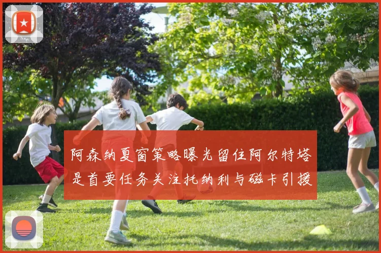 阿森纳夏窗策略曝光留住阿尔特塔是首要任务关注托纳利与磁卡引援动态