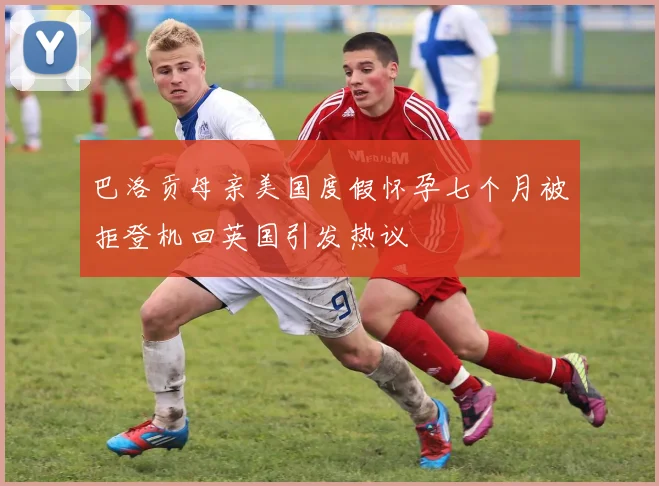 巴洛贡母亲美国度假怀孕七个月被拒登机回英国引发热议