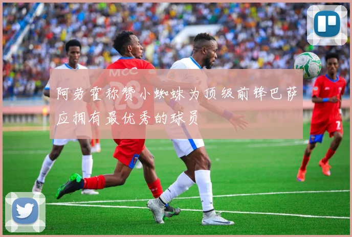 阿劳霍称赞小蜘蛛为顶级前锋巴萨应拥有最优秀的球员
