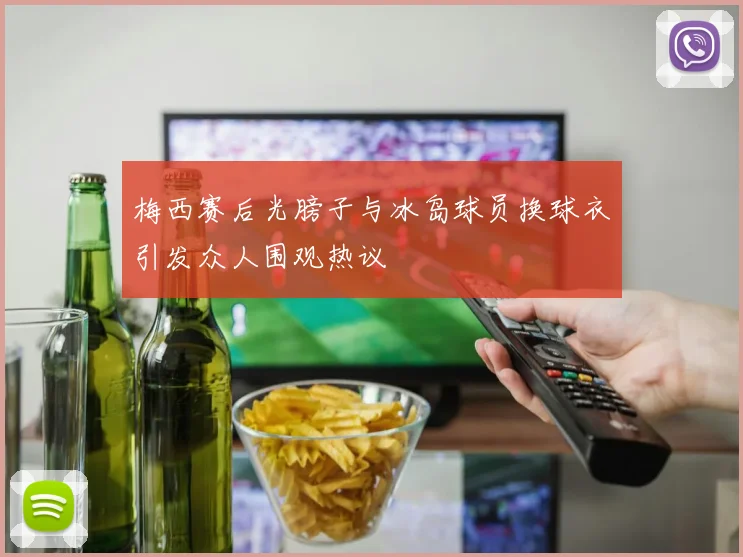 梅西赛后光膀子与冰岛球员换球衣引发众人围观热议