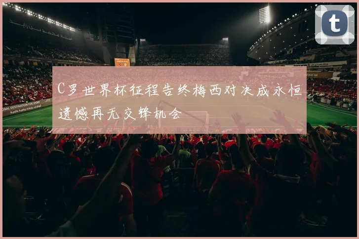 C罗世界杯征程告终梅西对决成永恒遗憾再无交锋机会