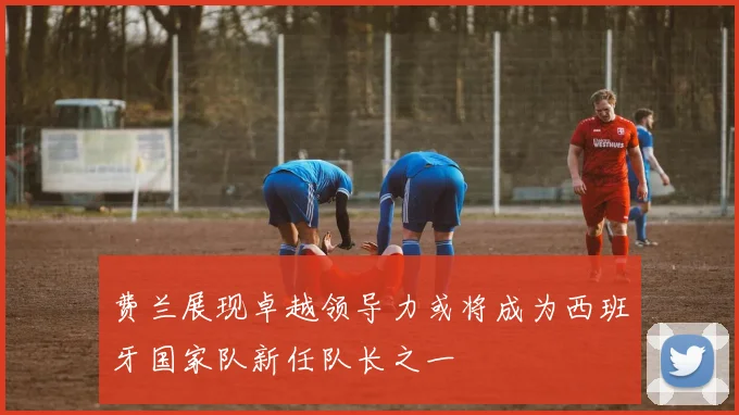 费兰展现卓越领导力或将成为西班牙国家队新任队长之一