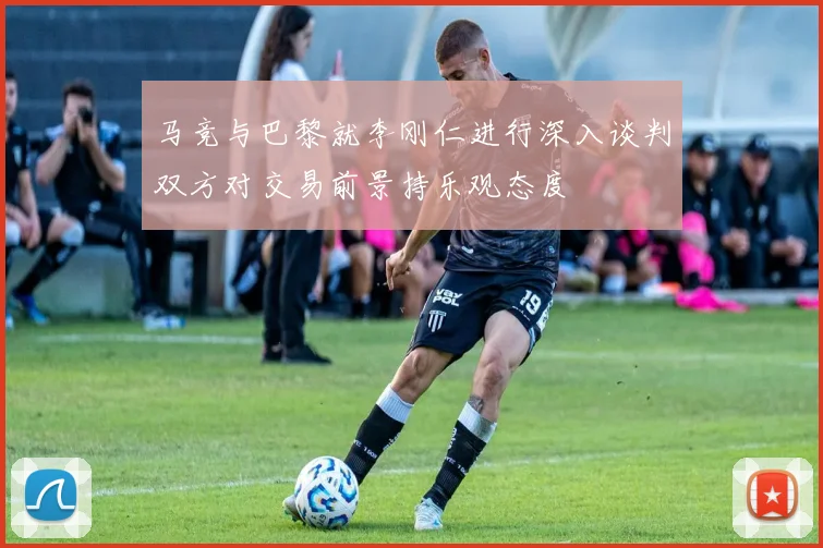 马竞与巴黎就李刚仁进行深入谈判双方对交易前景持乐观态度