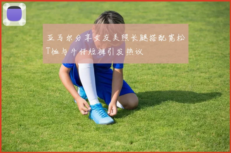 亚马尔分享女友美照长腿搭配宽松T恤与牛仔短裤引发热议