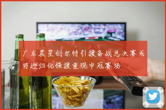 广东晨星创尔特引援备战总决赛或将迎归化强援重现中冠赛场