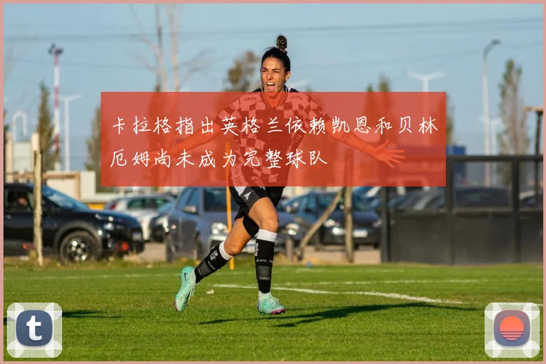 卡拉格指出英格兰依赖凯恩和贝林厄姆尚未成为完整球队