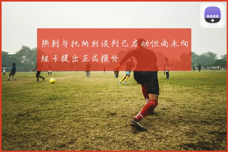热刺与托纳利谈判已启动但尚未向纽卡提出正式报价