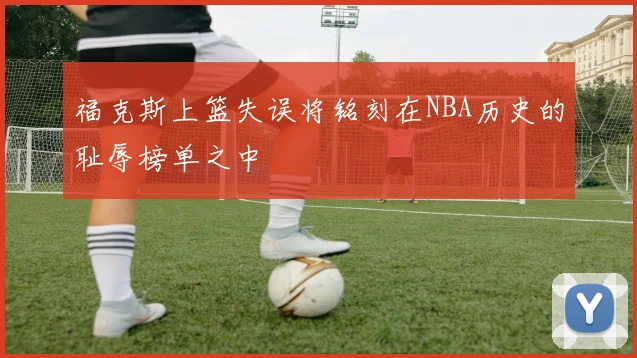 福克斯上篮失误将铭刻在NBA历史的耻辱榜单之中