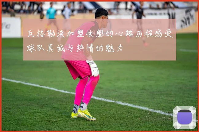 瓦格勒谈加盟快船的心路历程感受球队真诚与热情的魅力