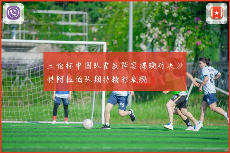 土伦杯中国队首发阵容揭晓对决沙特阿拉伯队期待精彩表现